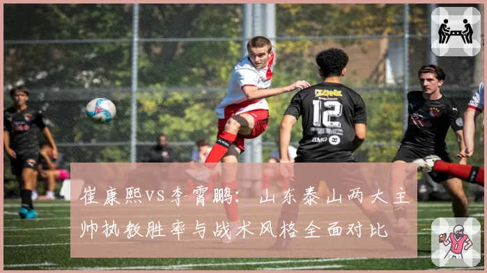 崔康熙vs李霄鹏:山东泰山两大主帅执教胜率与战术风格全面对比