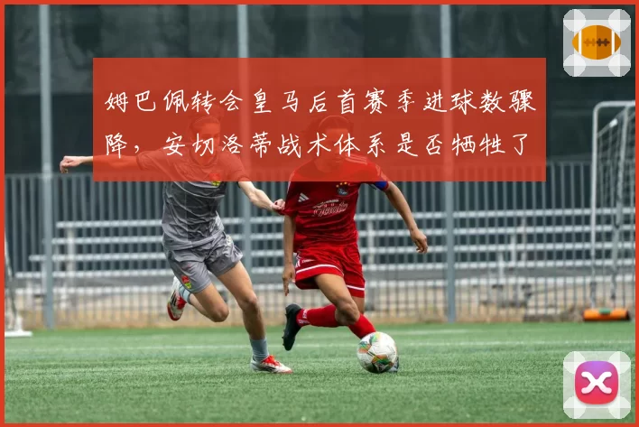 姆巴佩转会皇马后首赛季进球数骤降，安切洛蒂战术体系是否牺牲了法国前锋的爆发力？
