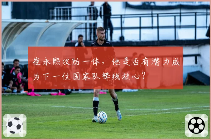 崔永熙攻防一体，他是否有潜力成为下一位国家队锋线核心？