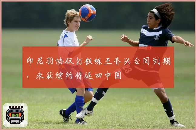 印尼羽协双打教练王齐兴合同到期，未获续约将返回中国