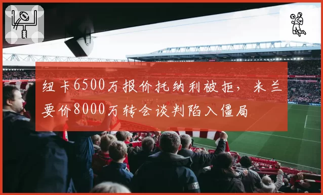 纽卡6500万报价托纳利被拒，米兰要价8000万转会谈判陷入僵局