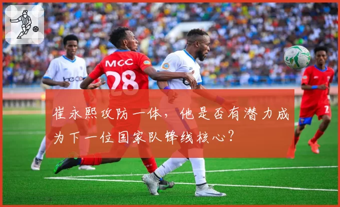 崔永熙攻防一体，他是否有潜力成为下一位国家队锋线核心？