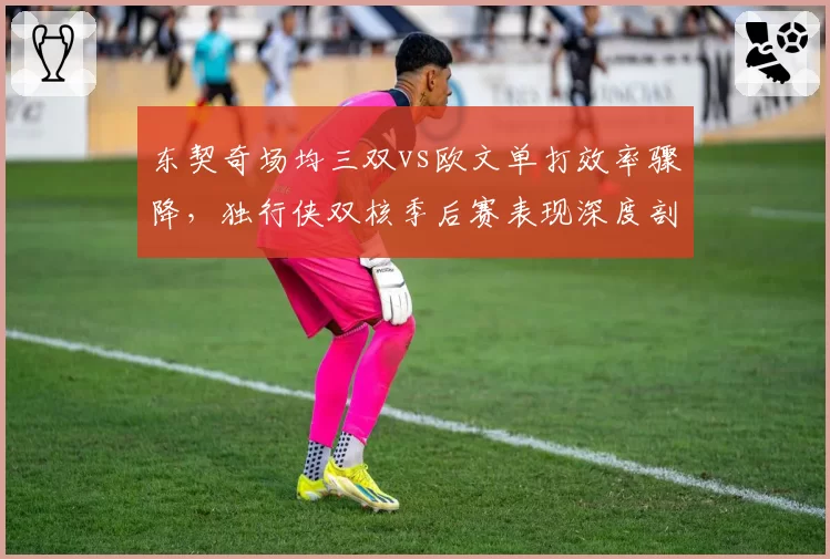 东契奇场均三双vs欧文单打效率骤降，独行侠双核季后赛表现深度剖析