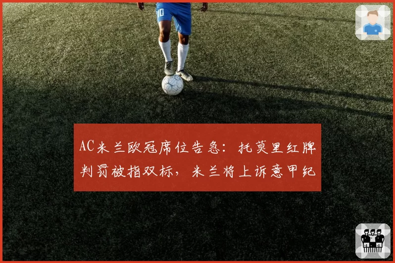 AC米兰欧冠席位告急：托莫里红牌判罚被指双标，米兰将上诉意甲纪律委员会