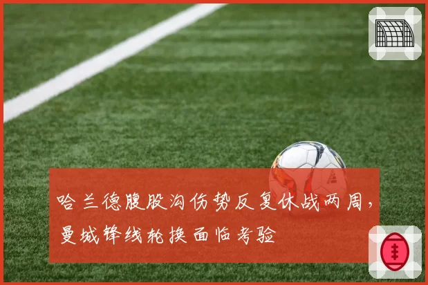哈兰德腹股沟伤势反复休战两周，曼城锋线轮换面临考验