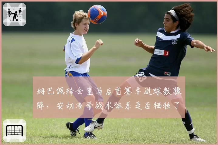 姆巴佩转会皇马后首赛季进球数骤降，安切洛蒂战术体系是否牺牲了法国前锋的爆发力？