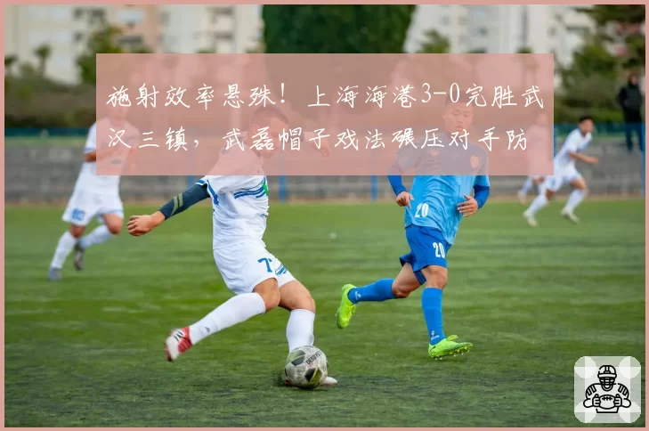 施射效率悬殊！上海海港3-0完胜武汉三镇，武磊帽子戏法碾压对手防线