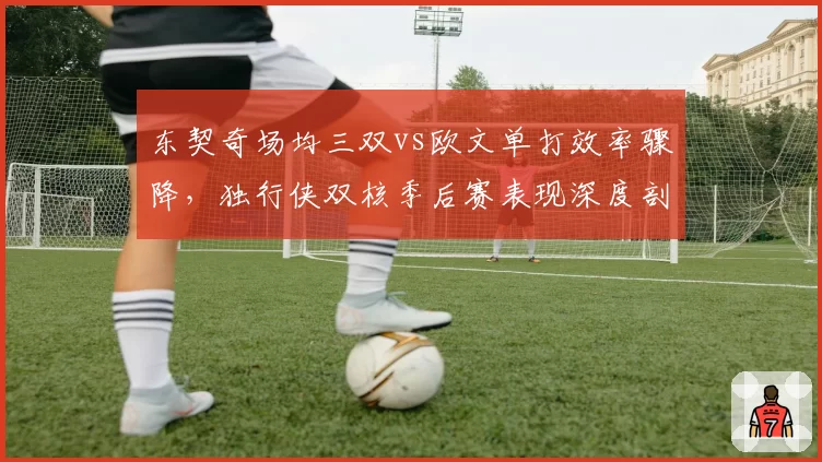 东契奇场均三双vs欧文单打效率骤降,独行侠双核季后赛表现深度剖析