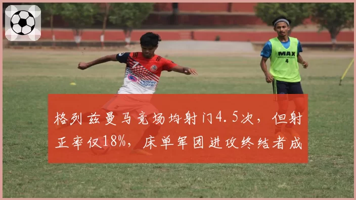 格列兹曼马竞场均射门4.5次,但射正率仅18%,床单军团进攻终结者成浪射王