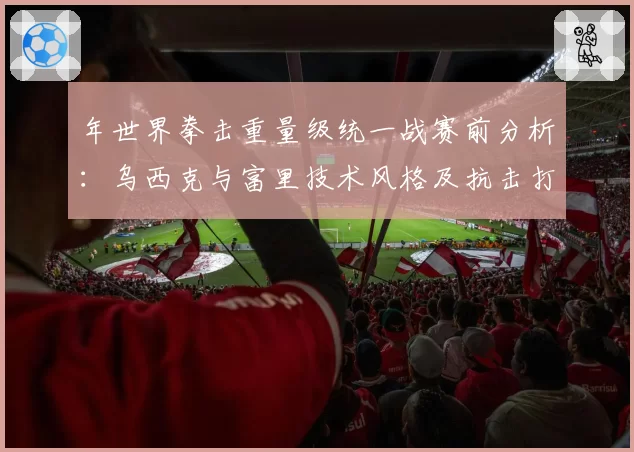 年世界拳击重量级统一战赛前分析:乌西克与富里技术风格及抗击打能力数据对比