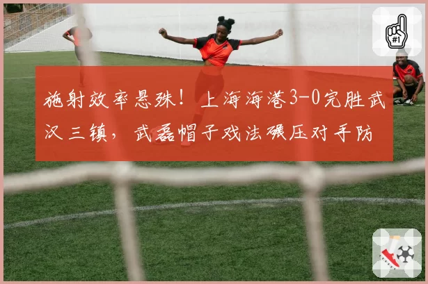 施射效率悬殊！上海海港3-0完胜武汉三镇，武磊帽子戏法碾压对手防线