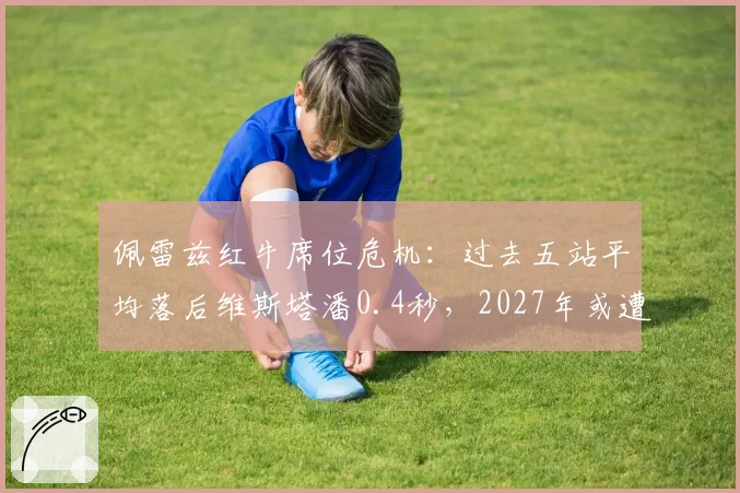 佩雷兹红牛席位危机：过去五站平均落后维斯塔潘0.4秒，2027年或遭替换