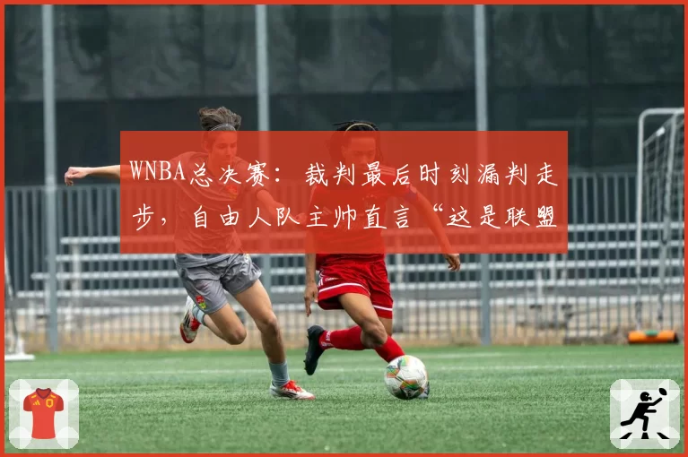 WNBA总决赛:裁判最后时刻漏判走步,自由人队主帅直言“这是联盟的耻辱”