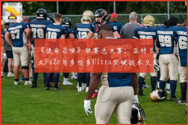 《使命召唤》联赛总决赛：亚特兰大FaZe与多伦多Ultra突破战术交火距离数据对比