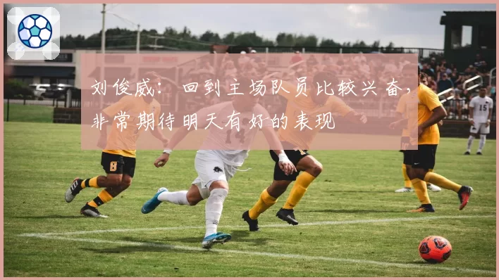 刘俊威：回到主场队员比较兴奋，非常期待明天有好的表现