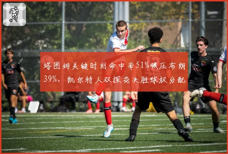 塔图姆关键时刻命中率51%碾压布朗39%，凯尔特人双探花决胜球权分配成谜