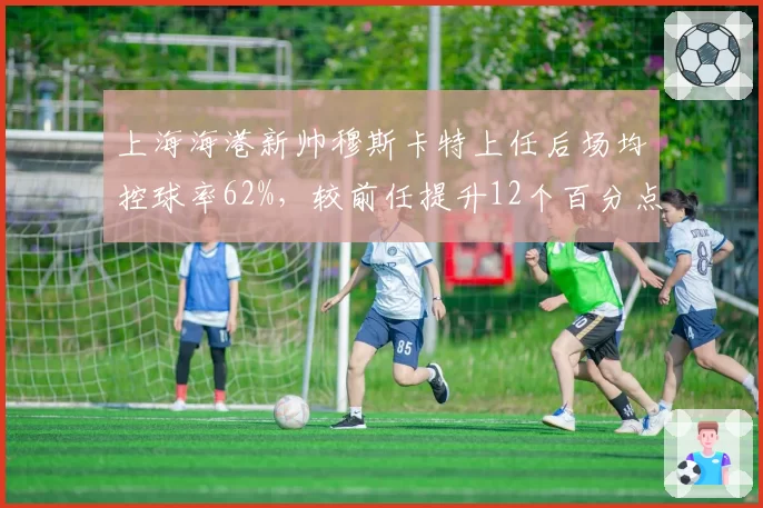 上海海港新帅穆斯卡特上任后场均控球率62%，较前任提升12个百分点