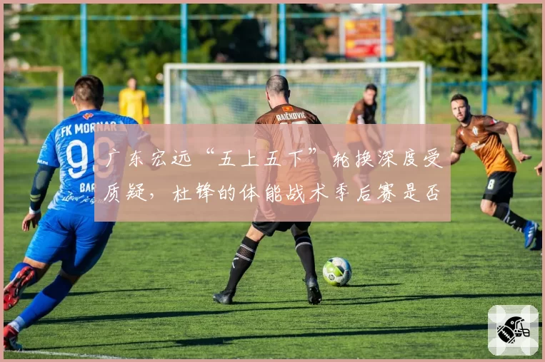 广东宏远“五上五下”轮换深度受质疑，杜锋的体能战术季后赛是否依然有效？