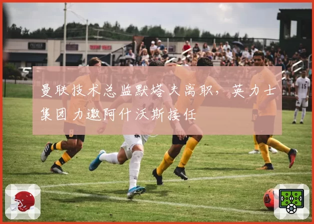 曼联技术总监默塔夫离职，英力士集团力邀阿什沃斯接任
