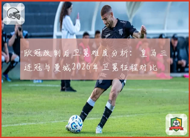 欧冠改制后卫冕难度分析：皇马三连冠与曼城2026年卫冕征程对比