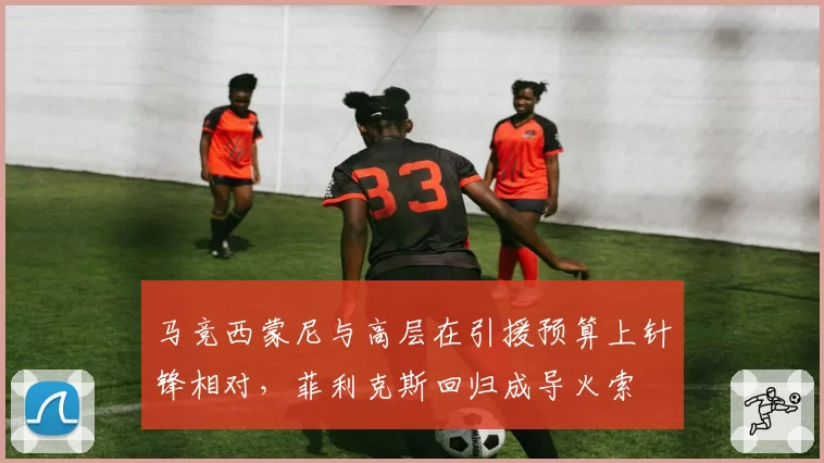 马竞西蒙尼与高层在引援预算上针锋相对，菲利克斯回归成导火索
