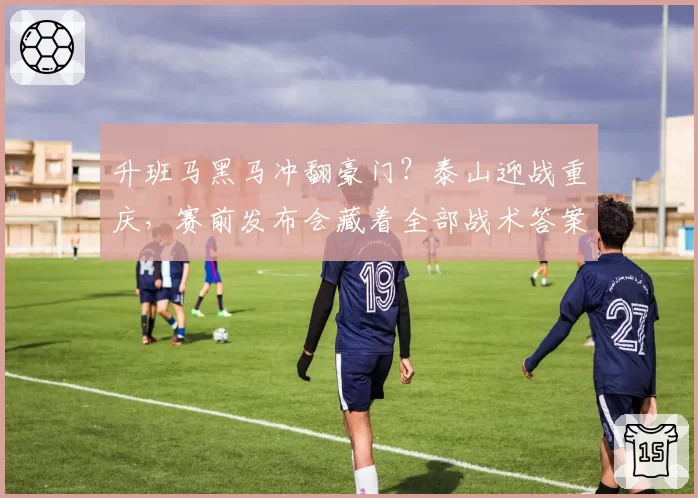 升班马黑马冲翻豪门？泰山迎战重庆，赛前发布会藏着全部战术答案