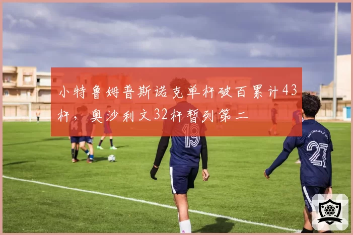 小特鲁姆普斯诺克单杆破百累计43杆，奥沙利文32杆暂列第二