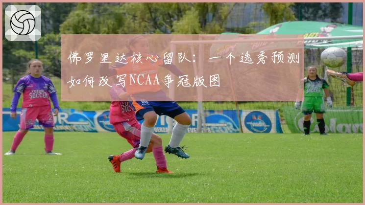 佛罗里达核心留队：一个选秀预测如何改写NCAA争冠版图