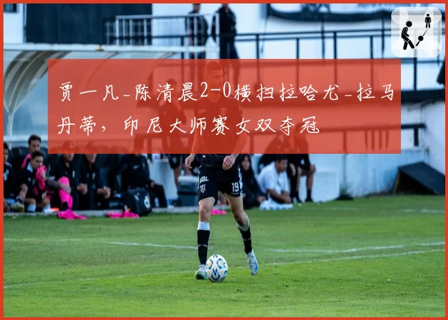 贾一凡_陈清晨2-0横扫拉哈尤_拉马丹蒂,印尼大师赛女双夺冠