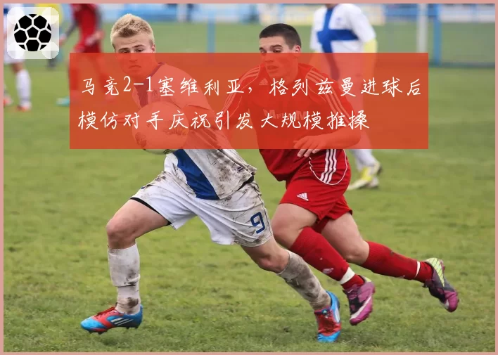 马竞2-1塞维利亚，格列兹曼进球后模仿对手庆祝引发大规模推搡
