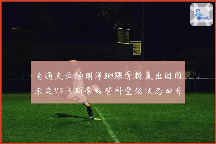 南通支云杨明洋脚踝骨折复出时间未定vs卡斯蒂略替补登场状态回升,中场与前锋恢复反差巨大