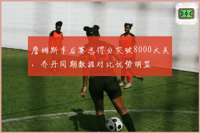 詹姆斯季后赛总得分突破8000大关，乔丹同期数据对比优势明显