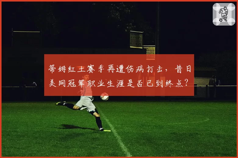 蒂姆红土赛季再遭伤病打击，昔日美网冠军职业生涯是否已到终点？