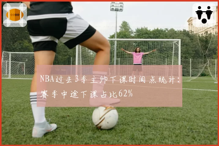 NBA过去3季主帅下课时间点统计：赛季中途下课占比62%