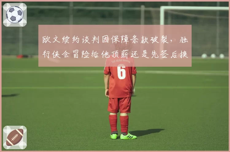 欧文续约谈判因保障条款破裂，独行侠会冒险给他顶薪还是先签后换？