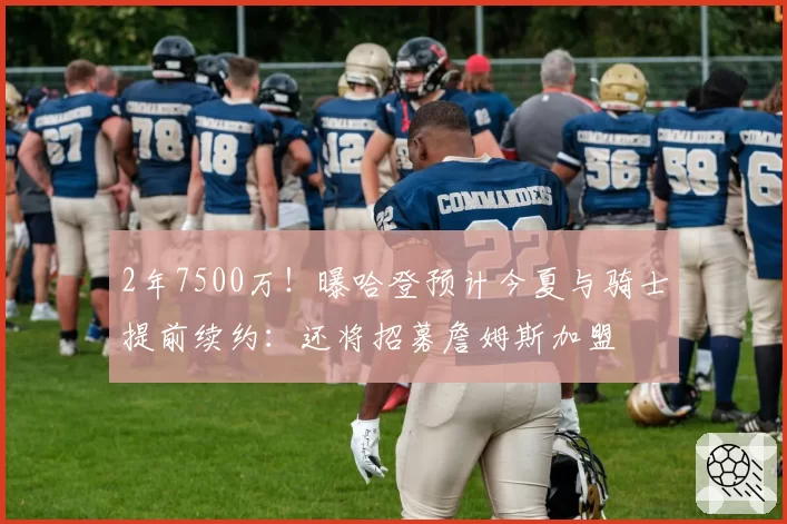 2年7500万！曝哈登预计今夏与骑士提前续约：还将招募詹姆斯加盟
