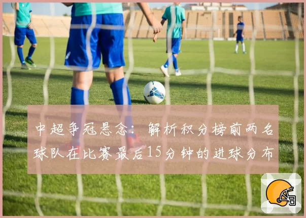 中超争冠悬念：解析积分榜前两名球队在比赛最后15分钟的进球分布