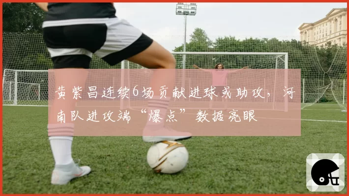 黄紫昌连续6场贡献进球或助攻,河南队进攻端“爆点”数据亮眼