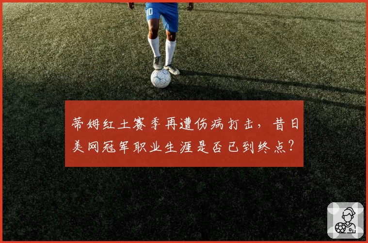 蒂姆红土赛季再遭伤病打击，昔日美网冠军职业生涯是否已到终点？