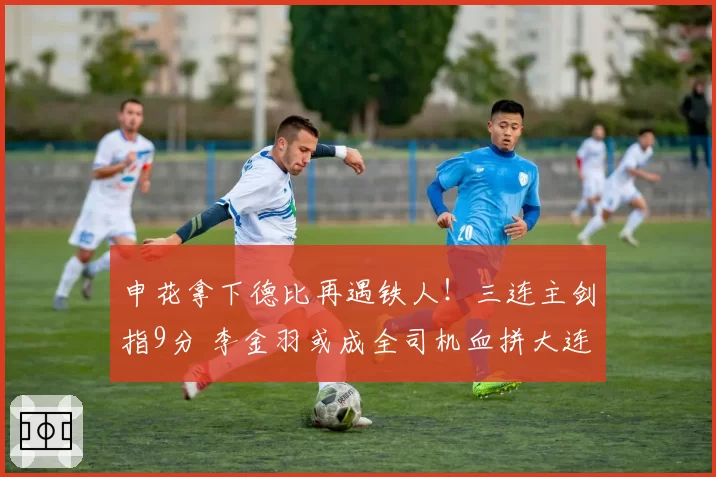 申花拿下德比再遇铁人！三连主剑指9分 李金羽或成全司机血拼大连