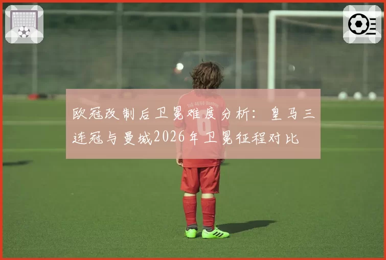 欧冠改制后卫冕难度分析：皇马三连冠与曼城2026年卫冕征程对比