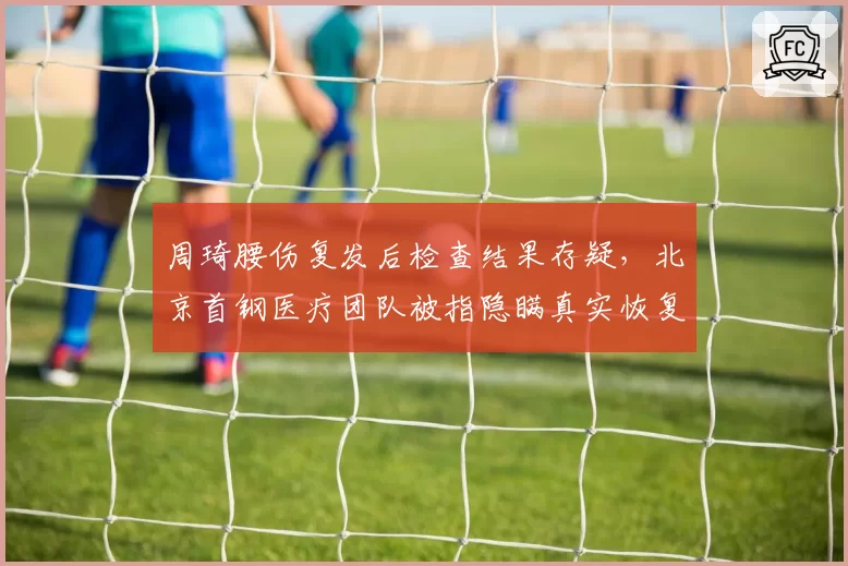 周琦腰伤复发后检查结果存疑，北京首钢医疗团队被指隐瞒真实恢复周期