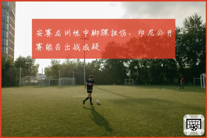 安赛龙训练中脚踝扭伤，印尼公开赛能否出战成疑