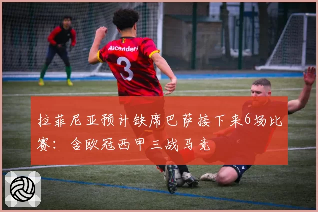 拉菲尼亚预计缺席巴萨接下来6场比赛：含欧冠西甲三战马竞