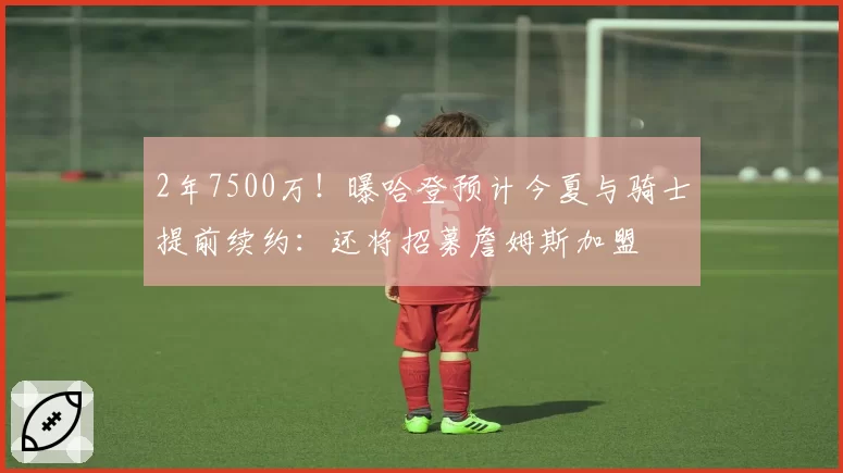 2年7500万!曝哈登预计今夏与骑士提前续约:还将招募詹姆斯加盟