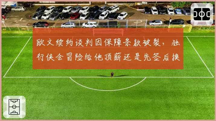欧文续约谈判因保障条款破裂，独行侠会冒险给他顶薪还是先签后换？