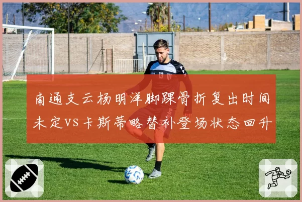 南通支云杨明洋脚踝骨折复出时间未定vs卡斯蒂略替补登场状态回升,中场与前锋恢复反差巨大