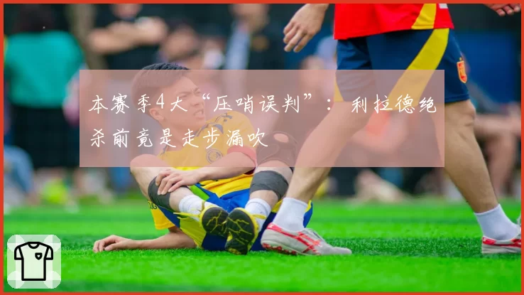 本赛季4大“压哨误判”：利拉德绝杀前竟是走步漏吹