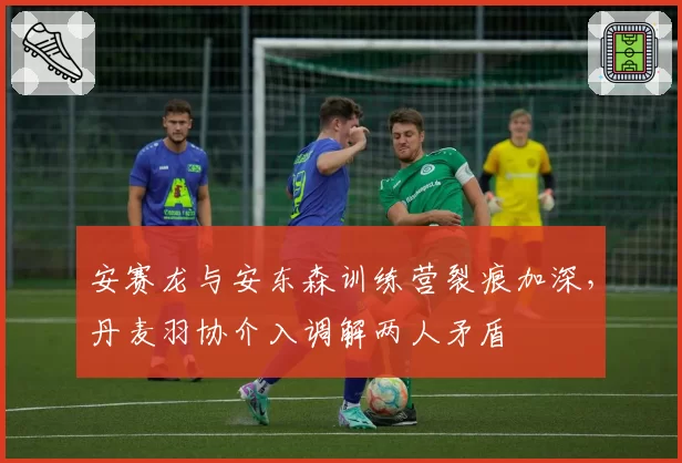 安赛龙与安东森训练营裂痕加深，丹麦羽协介入调解两人矛盾