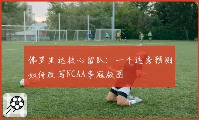 佛罗里达核心留队：一个选秀预测如何改写NCAA争冠版图